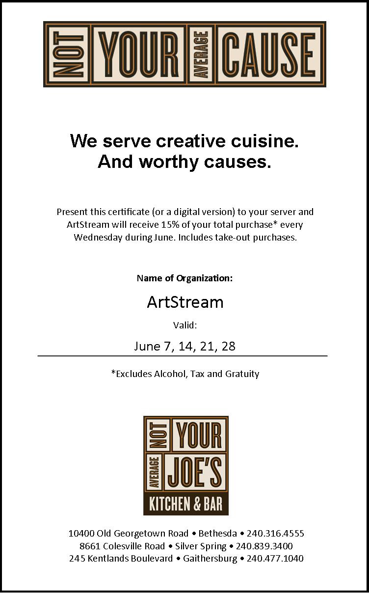 Not Your Average Cause: We serve Creative Cuisine. And worthy causes. Present this certificate (printed or digital) to your server and ArtStream will receive 15% of your total purchase* every Wednesday during June - includes take-out purchases. June 7, 14, 21, and 28. Valid at locations in Bethesda, Silver Spring, and the Kentlands! *Excludes alcohol, tax and gratuity.