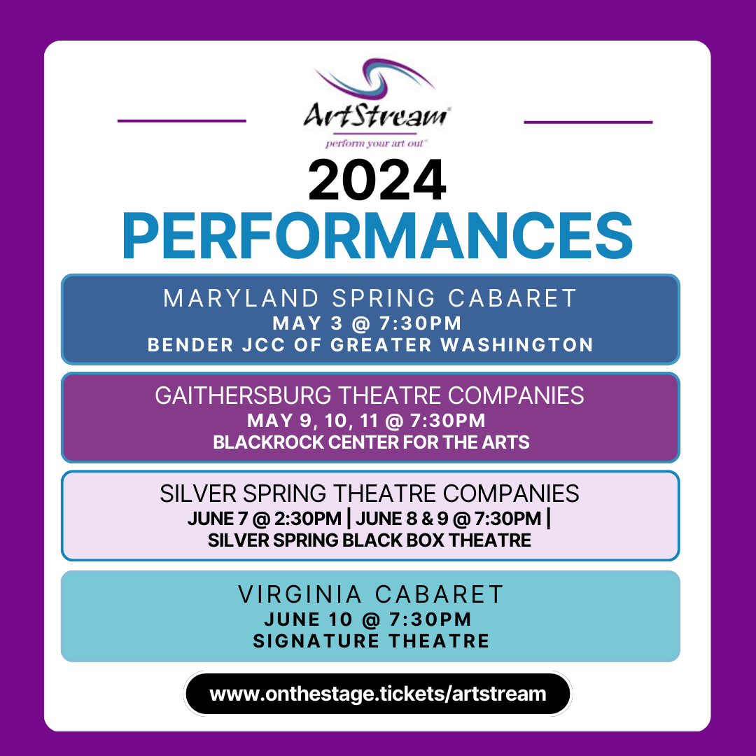 A colorful poster with the ArtStream logo reads: ArtStream Upcoming 2024 Performances: Maryland Spring Cabaret May 3rd 2024 @ Bender JCC of Greater Washington. Gaithersburg Theatre Companies May 9-11 at 7:30pm, BlackRock Center for the Arts. Silver Spring Theatre Companies June 7 at 7:30pm, June 8 and 9 at 2:30 pm, Silver Spring Black Box Theatre. Virginia Cabaret June 10th, 7:30pm at Signature Theatre.